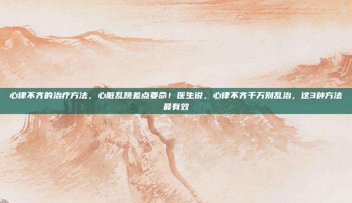 心律不齐的治疗方法，心脏乱跳差点要命！医生说，心律不齐千万别乱治，这3种方法最有效
