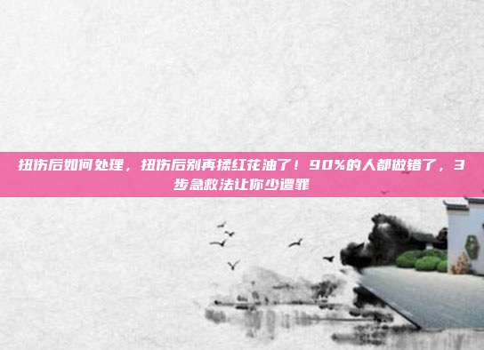 扭伤后如何处理，扭伤后别再揉红花油了！90%的人都做错了，3步急救法让你少遭罪
