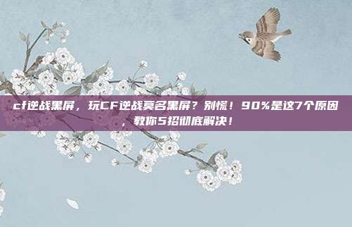 cf逆战黑屏，玩CF逆战莫名黑屏？别慌！90%是这7个原因，教你5招彻底解决！
