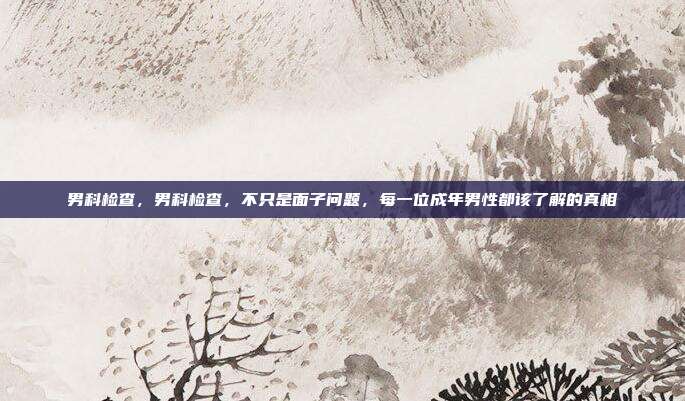 男科检查，男科检查，不只是面子问题，每一位成年男性都该了解的真相
