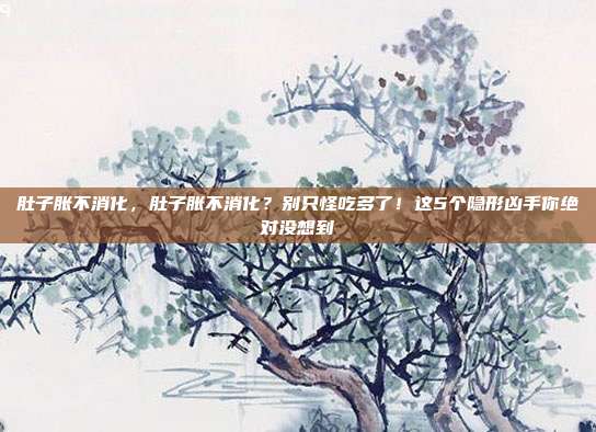 肚子胀不消化，肚子胀不消化？别只怪吃多了！这5个隐形凶手你绝对没想到