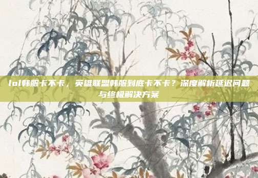 lol韩服卡不卡，英雄联盟韩服到底卡不卡？深度解析延迟问题与终极解决方案