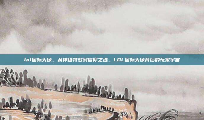 lol图标头像，从神级特效到信仰之选，LOL图标头像背后的玩家宇宙