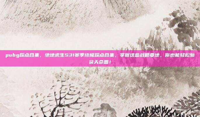pubg踩点合集，绝地求生S31赛季终极踩点合集，掌握这些战略要地，你也能轻松斩获天命圈！