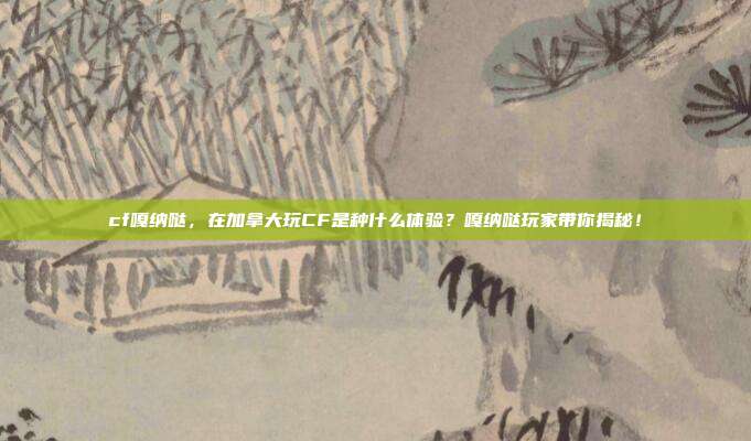 cf嘎纳哒，在加拿大玩CF是种什么体验？嘎纳哒玩家带你揭秘！