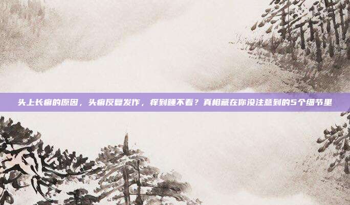 头上长癣的原因，头癣反复发作，痒到睡不着？真相藏在你没注意到的5个细节里