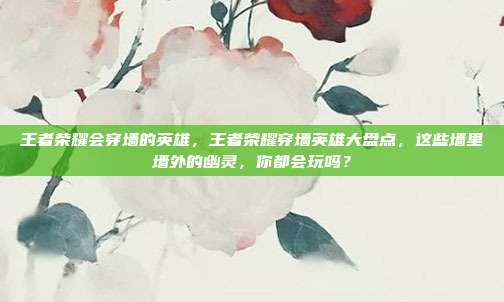 王者荣耀会穿墙的英雄，王者荣耀穿墙英雄大盘点，这些墙里墙外的幽灵，你都会玩吗？