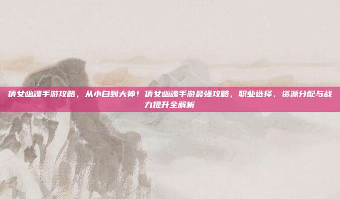 倩女幽魂手游攻略，从小白到大神！倩女幽魂手游最强攻略，职业选择、资源分配与战力提升全解析
