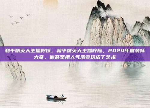 和平精英大主播柠檬，和平精英大主播柠檬，2024年度装杯大赏，他甚至把人气清零玩成了艺术