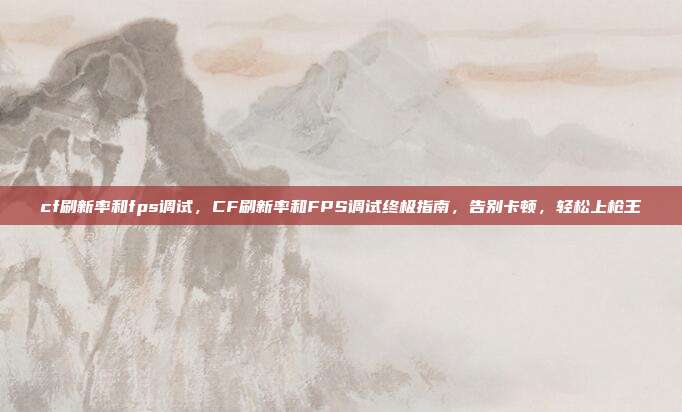 cf刷新率和fps调试，CF刷新率和FPS调试终极指南，告别卡顿，轻松上枪王