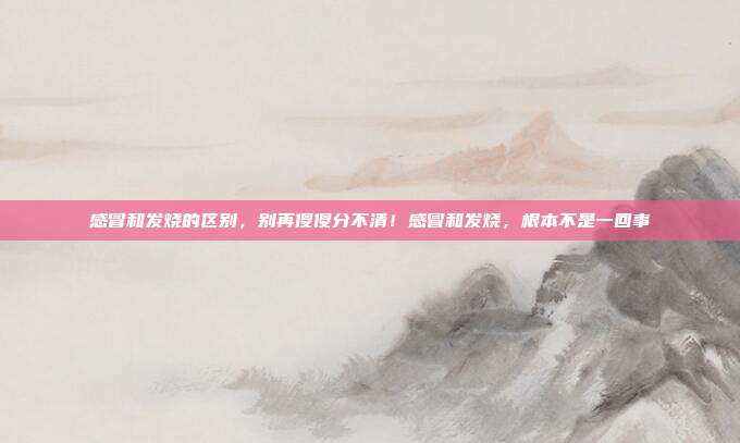 感冒和发烧的区别，别再傻傻分不清！感冒和发烧，根本不是一回事