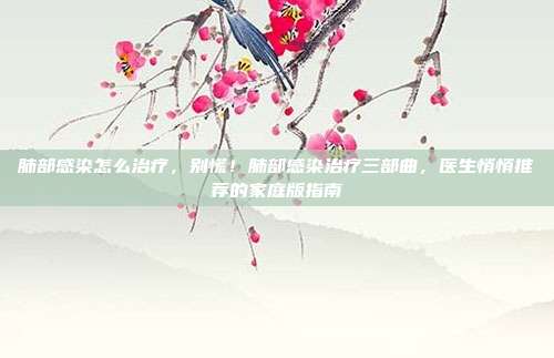 肺部感染怎么治疗，别慌！肺部感染治疗三部曲，医生悄悄推荐的家庭版指南