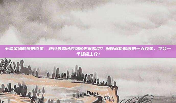 王者荣耀韩信的克星，峡谷最飘逸的刺客也有软肋？深度解析韩信的三大克星，学会一个轻松上分！