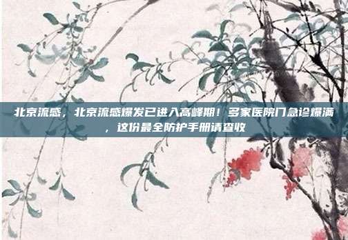 北京流感，北京流感爆发已进入高峰期！多家医院门急诊爆满，这份最全防护手册请查收