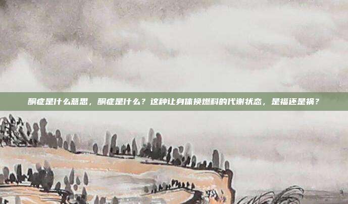 酮症是什么意思，酮症是什么？这种让身体换燃料的代谢状态，是福还是祸？