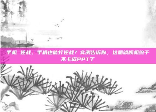 手机 逆战，手机也能打逆战？实测告诉你，这届旗舰机终于不卡成PPT了