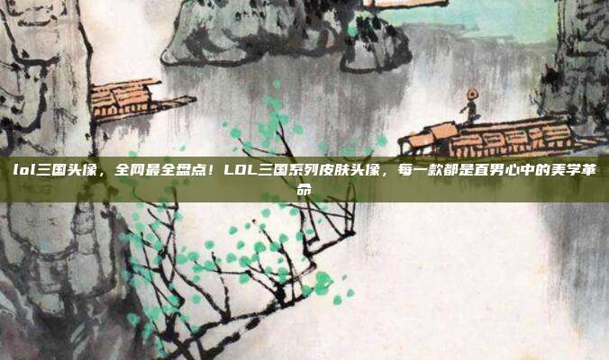 lol三国头像，全网最全盘点！LOL三国系列皮肤头像，每一款都是直男心中的美学革命