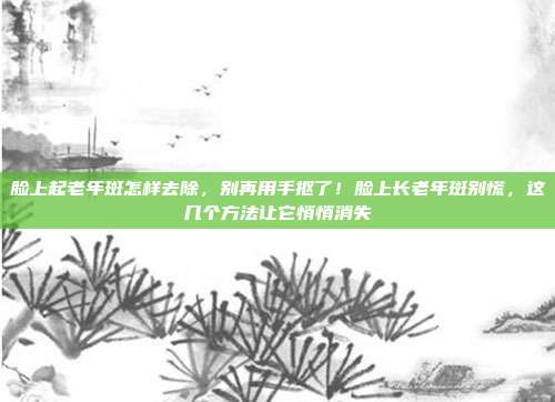 脸上起老年斑怎样去除，别再用手抠了！脸上长老年斑别慌，这几个方法让它悄悄消失