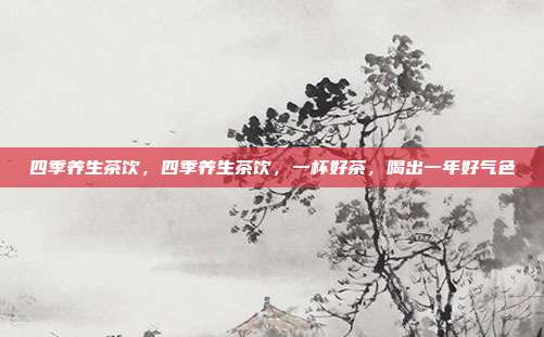 四季养生茶饮，四季养生茶饮，一杯好茶，喝出一年好气色