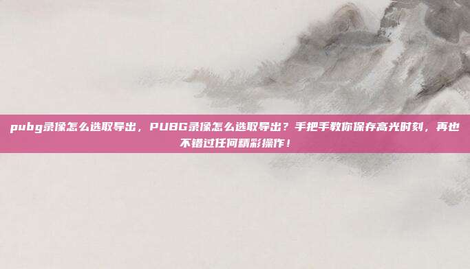 pubg录像怎么选取导出，PUBG录像怎么选取导出？手把手教你保存高光时刻，再也不错过任何精彩操作！