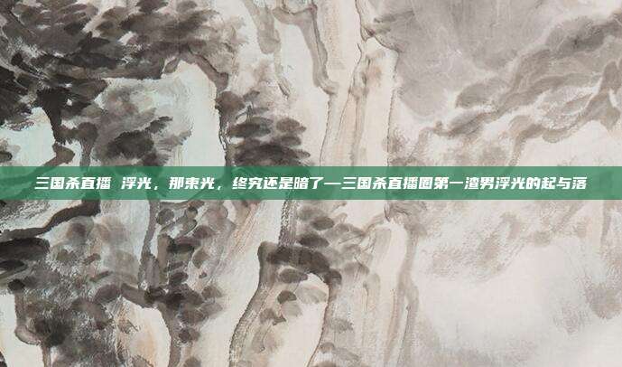 三国杀直播 浮光，那束光，终究还是暗了—三国杀直播圈第一渣男浮光的起与落