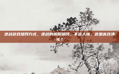 逆战游戏惩罚方式，逆战的铁腕惩罚，不近人情，还是高效净化？