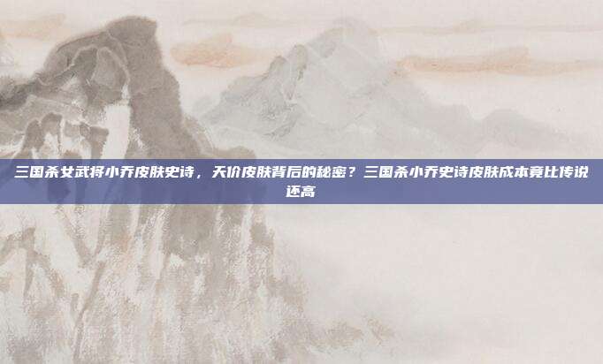 三国杀女武将小乔皮肤史诗，天价皮肤背后的秘密？三国杀小乔史诗皮肤成本竟比传说还高
