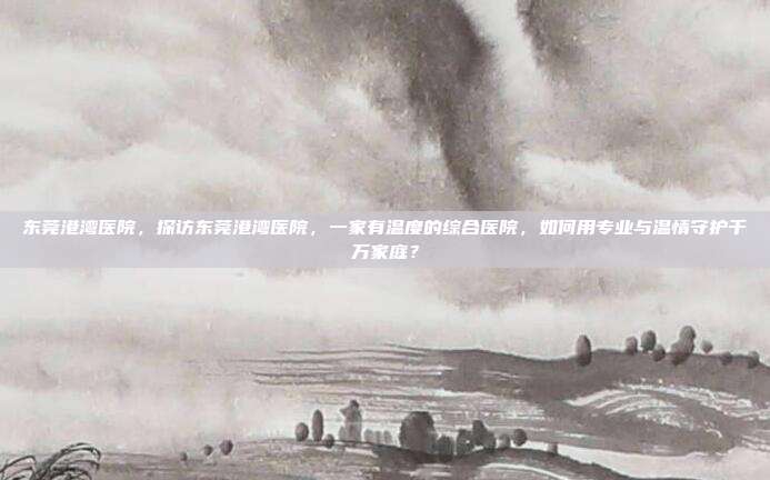 东莞港湾医院，探访东莞港湾医院，一家有温度的综合医院，如何用专业与温情守护千万家庭？