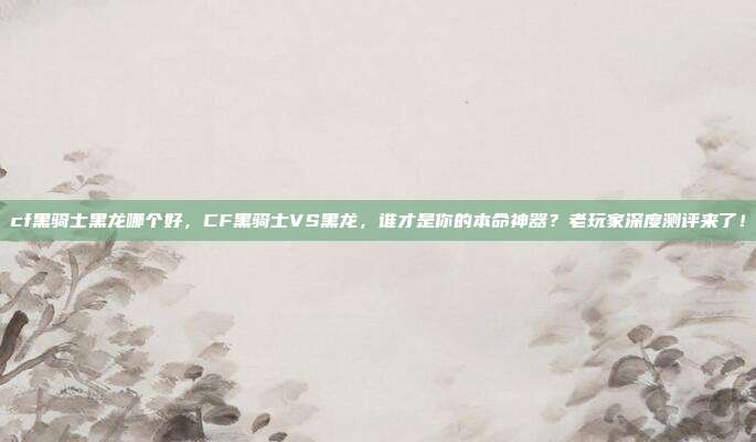 cf黑骑士黑龙哪个好，CF黑骑士VS黑龙，谁才是你的本命神器？老玩家深度测评来了！