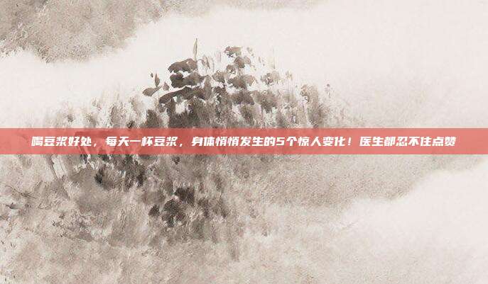 喝豆浆好处，每天一杯豆浆，身体悄悄发生的5个惊人变化！医生都忍不住点赞