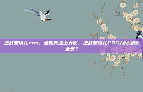 逆战安琪儿cos，当枪火遇上天使，逆战安琪儿COS为何引爆全场？
