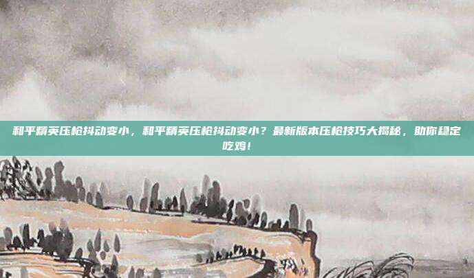 和平精英压枪抖动变小，和平精英压枪抖动变小？最新版本压枪技巧大揭秘，助你稳定吃鸡！