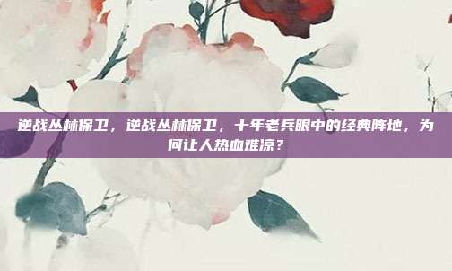 逆战丛林保卫，逆战丛林保卫，十年老兵眼中的经典阵地，为何让人热血难凉？
