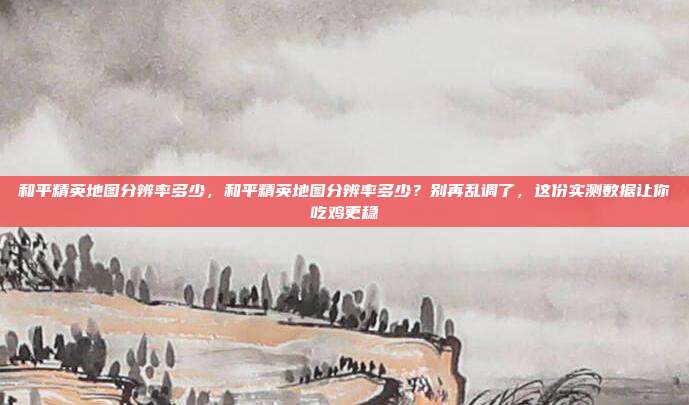 和平精英地图分辨率多少，和平精英地图分辨率多少？别再乱调了，这份实测数据让你吃鸡更稳