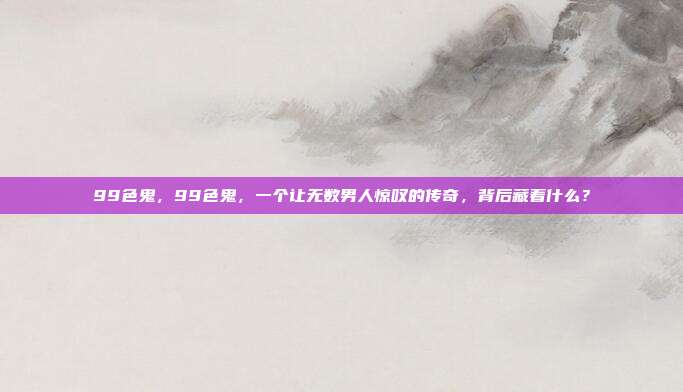 99色鬼，99色鬼，一个让无数男人惊叹的传奇，背后藏着什么？
