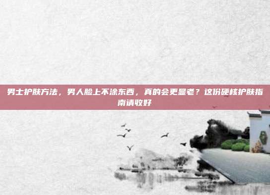 男士护肤方法，男人脸上不涂东西，真的会更显老？这份硬核护肤指南请收好