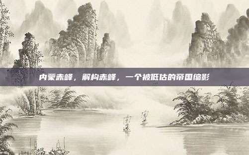 内蒙赤峰，解构赤峰，一个被低估的帝国缩影
