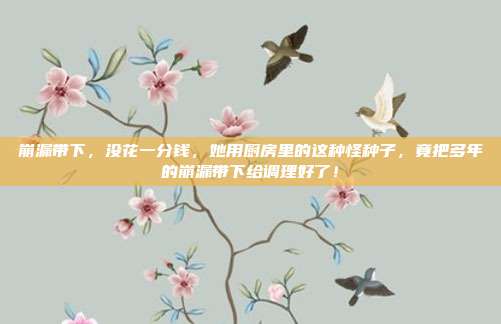 崩漏带下，没花一分钱，她用厨房里的这种怪种子，竟把多年的崩漏带下给调理好了！