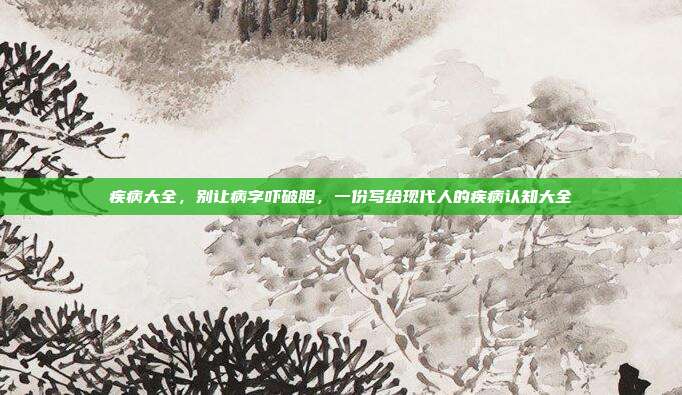疾病大全，别让病字吓破胆，一份写给现代人的疾病认知大全