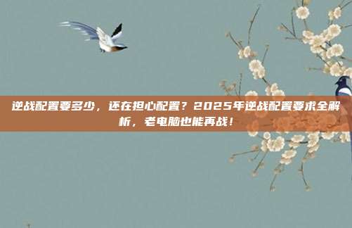逆战配置要多少，还在担心配置？2025年逆战配置要求全解析，老电脑也能再战！