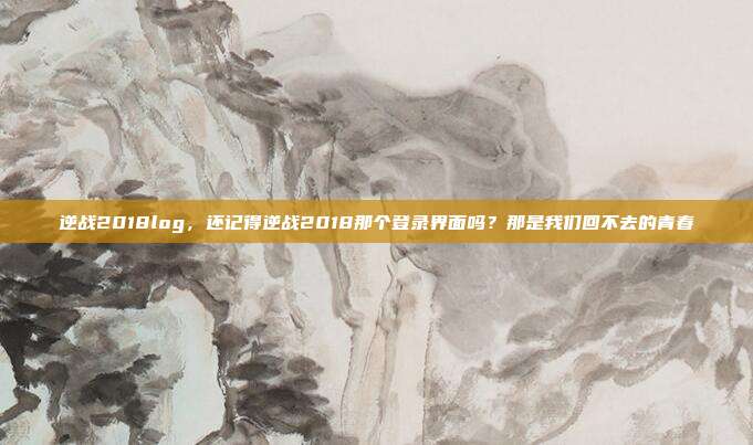 逆战2018log，还记得逆战2018那个登录界面吗？那是我们回不去的青春