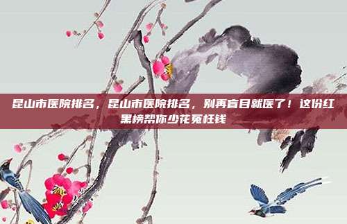 昆山市医院排名，昆山市医院排名，别再盲目就医了！这份红黑榜帮你少花冤枉钱