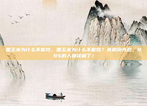黑玉米为什么不能吃，黑玉米为什么不能吃？真相曝光后，99%的人都误解了！