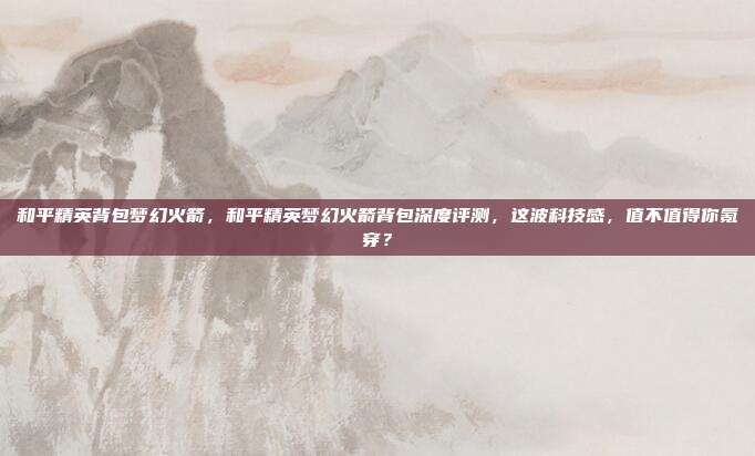 和平精英背包梦幻火箭，和平精英梦幻火箭背包深度评测，这波科技感，值不值得你氪穿？