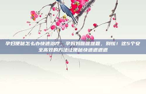 孕妇便秘怎么办快速治疗，孕妈妈嗯嗯难题，别慌！这5个安全高效的方法让便秘快速退退退