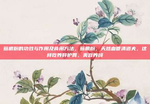 葛根粉的功效与作用及食用方法，葛根粉，天然血管清道夫，这样吃养肝护胃、美容养颜