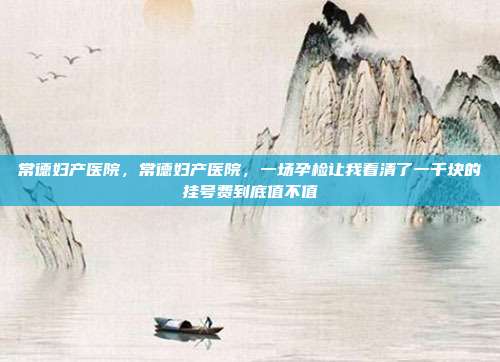 常德妇产医院，常德妇产医院，一场孕检让我看清了一千块的挂号费到底值不值
