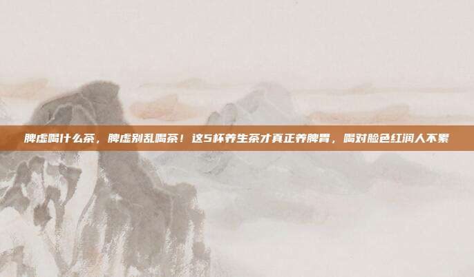 脾虚喝什么茶，脾虚别乱喝茶！这5杯养生茶才真正养脾胃，喝对脸色红润人不累