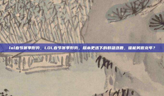 lol春节赛季形势，LOL春节赛季形势，版本更迭下的群雄逐鹿，谁能笑傲龙年？