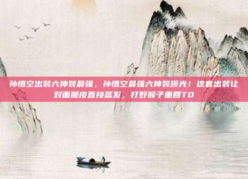 孙悟空出装六神装最强，孙悟空最强六神装曝光！这套出装让对面脆皮直接蒸发，打野猴子重回T0